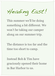 Heading East!
This summer we’ll be doing something a bit different. We won’t be taking our camper along on our summer trip. 
The distance is too far and the time too short to camp. 
Instead Bob & Tim have graciously opened their home in Bar Harbor to us.